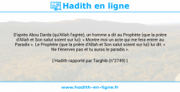 Une image avec le hadith : D'après Abou Darda (qu'Allah l'agrée), un homme a dit au Prophète (que la prière d'Allah et Son salut soient sur lui): « Montre moi un acte qui me fera entrer au Paradis ». Le Prophète (que la prière d'Allah et Son salut soient sur lui) lui dit: « Ne t'énerves pas et tu auras le paradis ». Hadith rapporté par Targhib (n°2749)