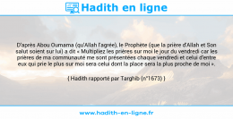 Une image avec le hadith : D'après Abou Oumama (qu'Allah l'agrée), le Prophète (que la prière d'Allah et Son salut soient sur lui) a dit « Multipliez les prières sur moi le jour du vendredi car les prières de ma communauté me sont présentées chaque vendredi et celui d'entre eux qui prie le plus sur moi sera celui dont la place sera la plus proche de moi ». Hadith rapporté par Targhib (n°1673)