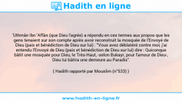 Une image avec le hadith : 'Uthmân Ibn 'Affân (que Dieu l'agrée) a répondu en ces termes aux propos que les gens tenaient sur son compte après avoir reconstruit la mosquée de l'Envoyé de Dieu (paix et bénédiction de Dieu sur lui) : "Vous avez déblatéré contre moi; j'ai entendu l'Envoyé de Dieu (paix et bénédiction de Dieu sur lui) dire : Quiconque bâtit une mosquée pour Dieu, le Très-Haut, -selon Bukayr, pour l'amour de Dieu-, Dieu lui bâtira une demeure au Paradis". Hadith rapporté par Mouslim (n°533)