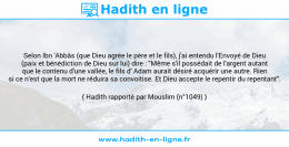 Une image avec le hadith : Selon Ibn 'Abbâs (que Dieu agrée le père et le fils), j'ai entendu l'Envoyé de Dieu (paix et bénédiction de Dieu sur lui) dire : "Même s'il possédait de l'argent autant que le contenu d'une vallée, le fils d' Adam aurait désiré acquérir une autre. Rien si ce n'est que la mort ne réduira sa convoitise. Et Dieu accepte le repentir du repentant". Hadith rapporté par Mouslim (n°1049)