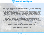 Une image avec le hadith : Abou Hurayra (que Dieu l'agrée) a dit : Nous assistions à la bataille de Hunayn au côté de l'Envoyé de Dieu qui désigna un soi-disant musulman en disant : "Celui-là est l'un des damnés de l'Enfer". Or, cet homme montra, dans la mêlée, une grande vaillance et reçut une blessure grave. On dit alors au Prophète : "Ô Envoyé de Dieu! L'homme dont tu as dit qu'il sera au nombre des damnés, a glorieusement combattu aujourd'hui et a succombé". - "Succombé pour aller en Enfer!", repartit le Prophète (paix et bénédiction de Dieu sur lui). Certains musulmans furent sur le point de douter des paroles du Prophète, lorsqu'on vint dire : "L'homme est encore vivant, mais il est grièvement blessé". Mais, à la nuit tombante, ne pouvant point souffrir sa blessure, l'homme se suicida. Lorsqu'on apprit la nouvelle au Prophète, il s'écria : "Dieu est le plus Grand! J'atteste que je suis Son adorateur et Son envoyé!". Puis, il donna l'ordre à Bilâl d'aller crier parmi les musulmans : "N'accédera au Paradis que les âmes vraiment soumises! Et Dieu fortifie cette religion, (même) par l'aide d'un hommes impie". Hadith rapporté par Mouslim (n°111)
