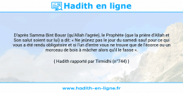 Une image avec le hadith : D'après Samma Bint Bousr (qu'Allah l'agrée), le Prophète (que la prière d'Allah et Son salut soient sur lui) a dit: « Ne jeûnez pas le jour du samedi sauf pour ce qui vous a été rendu obligatoire et si l'un d'entre vous ne trouve que de l'écorce ou un morceau de bois à mâcher alors qu'il le fasse ». Hadith rapporté par Tirmidhi (n°744)