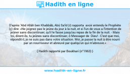 Une image avec le hadith : D'après 'Abd Allâh ben Khabbâb, Abû Sa'îd (r) rapporta avoir entendu le Prophète (ç) dire: «Ne joignez pas le jeûne du jour à la nuit, et si l'un de vous a l'intention de jeûner sans discontinuer, qu'il le fasse jusqu'au repas de la fin de la nuit. - Mais toi, dirent-ils, tu jeûnes sans discontinuer, ô Messager de Dieu! - C'est que moi, répondit-il, je ne suis pas dans votre situation. Moi, je passe la nuit à être nourri par un nourrisseur et abreuvé par quelqu'un qui m'abreuve.» Hadith rapporté par Boukhari (n°1963)
