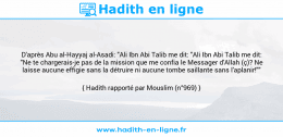 Une image avec le hadith : D'après Abu al-Hayyaj al-Asadi: "Ali Ibn Abi Talib me dit: "Ali Ibn Abi Talib me dit: "Ne te chargerais-je pas de la mission que me confia le Messager d'Allah (ç)? Ne laisse aucune effigie sans la détruire ni aucune tombe saillante sans l'aplanir!"" Hadith rapporté par Mouslim (n°969)