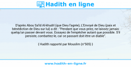 Une image avec le hadith : D'après Abou Sa'îd Al-khudrî (que Dieu l'agrée), L'Envoyé de Dieu (paix et bénédiction de Dieu sur lui) a dit : "Pendant que vous priez, ne laissez jamais quelqu'un passer devant vous. Essayez de l'empêcher autant que possible. S'il persiste, combattez-le, car ce passant doit être un diable". Hadith rapporté par Mouslim (n°505)