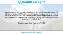 Une image avec le hadith : Jundab rapporte: "J'ai entendu le Prophète (ç) dire, cinq jours avant sa mort: "Je déclare certes devant Allah qu'aucun d'entre vous n'est pour moi un ami intime car Allah le Très-haut m'a pris pour ami intime comme il a pris Ibrahim comme ami intime comme lieux de prière. Ne prenez donc pas les tombes comme lieux de prière! Je vous l'interdis!" Hadith rapporté par Mouslim (n°532)