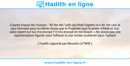 Une image avec le hadith : D'après Hayan Ibn Husayn : 'Ali Ibn Abi Talib (qu'Allah l'agrée) m'a dit: Ne vais-je pas t'envoyer pour la même chose que le Prophète (que la prière d'Allah et Son salut soient sur lui) m'a envoyé ? Il m'a envoyé en me disant: « Ne laisse pas une représentation figurée sans l'effacer ni une tombe surélevée sans l’aplanir Hadith rapporté par Mouslim (n°969)