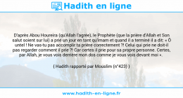 Une image avec le hadith : D'après Abou Houreira (qu'Allah l'agrée), le Prophète (que la prière d'Allah et Son salut soient sur lui) a prié un jour en tant qu'imam et quand il a terminé il a dit: « Ô untel ! Ne vas-tu pas accomplir ta prière correctement ?! Celui qui prie ne doit-il pas regarder comment il prie ?! Car certes il prie pour sa propre personne. Certes, par Allah, je vous vois derrière mon dos comme je vous vois devant moi ». Hadith rapporté par Mouslim (n°423)