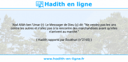 Une image avec le hadith : 'Abd Allâh ben 'Umar (r): Le Messager de Dieu (ç) dit: "Ne vendez pas les uns contre les autres et n'allez pas à la rencontre des marchandises avant qu'elles n'arrivent au marché." Hadith rapporté par Boukhari (n°2165)