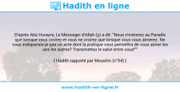Une image avec le hadith : D'après Abû Hurayra, Le Messager d'Allah (ç) a dit: "Nous n'entrerez au Paradis que lorsque vous croirez et vous ne croirez que lorsque vous vous aimerez. Ne vous indiquerais-je pas un acte dont la pratique vous permettra de vous aimer les uns les autres? Transmettez le salut entre vous!"" Hadith rapporté par Mouslim (n°54)