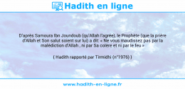 Une image avec le hadith : D’après Samoura Ibn Joundoub (qu’Allah l’agrée), le Prophète (que la prière d’Allah et Son salut soient sur lui) a dit: « Ne vous maudissez pas par la malédiction d’Allah , ni par Sa colère et ni par le feu » Hadith rapporté par Tirmidhi (n°1976)