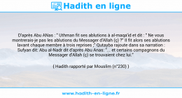 Une image avec le hadith : D'après Abu ANas : " Uthman fit ses ablutions à al-maqa'id et dit : " Ne vous montrerais-je pas les ablutions du Messager d'Allah (ç) ?" Il fit alors ses ablutions lavant chaque membre à trois reprises ;" Qutayba rajoute dans sa narration : Sufyan dit: Abu al-Nadr dit d'après Abu Anas: "... et certains compagnons du Messager d'Allah (ç) se trouvaient chez lui." Hadith rapporté par Mouslim (n°230)