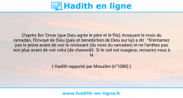 Une image avec le hadith : D'après Ibn 'Omar (que Dieu agrée le père et le fils), évoquant le mois du ramadan, l'Envoyé de Dieu (paix et bénédiction de Dieu sur lui) a dit : "N'entamez pas le jeûne avant de voir le croissant (du mois du ramadan) et ne l'arrêtez pas non plus avant de voir celui (de chawwâl). Si le ciel est nuageux, recourez-vous à la supputation". Hadith rapporté par Mouslim (n°1080)