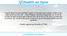Une image avec le hadith : D'après Abou Houreira (qu'Allah l'agrée), le Prophète (que la prière d'Allah et Son salut soient sur lui) a dit: « Notre Seigneur descend chaque nuit vers le ciel de l'ici-bas lorsqu'il ne reste que le dernier tiers de la nuit et il dit: Qui m'invoque que je l'exauce, qui me demande que je lui donne et qui me demande pardon que je le pardonne » Hadith rapporté par Mouslim (n°758)