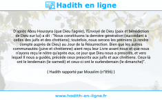 Une image avec le hadith : D'après Abou Hourayra (que Dieu l'agrée), l'Envoyé de Dieu (paix et bénédiction de Dieu sur lui) a dit : "Nous constituons la dernière génération (succédant à celles des juifs et des chrétiens); toutefois, nous serons les premiers (à rendre compte auprès de Dieu) au Jour de la Résurrection. Bien que les autres communautés (juive et chrétienne) aient reçu leur Livre avant nous et que nous n'ayons reçu le nôtre qu'après eux, ce jour que Dieu nous a prescrits, et vers lequel Il nous a guidés, précède ceux prescrits aux juifs et aux chrétiens. Ceux-là ont le lendemain (le samedi) et ceux-ci ont le surlendemain (le dimanche)". Hadith rapporté par Mouslim (n°856)