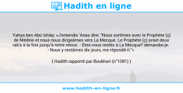 Une image avec le hadith : Yahya ben Abû Ishâq: «J'entendis 'Anas dire: "Nous sortîmes avec le Prophète (ç) de Médine et nous nous dirigeâmes vers La Mecque. Le Prophète (ç) priait deux rak'a à la fois jusqu'à notre retour. - Etes-vous restés à La Mecque? demandai-je. - Nous y restâmes dix jours, me répondit-il."» Hadith rapporté par Boukhari (n°1081)