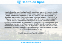 Une image avec le hadith : D'après Qoura Ibn Iyas (qu'Allah l'agrée), nous étions auprès du Prophète (que la prière d'Allah et Son salut soient sur lui) lorsque la pudeur a été mentionnée. Ils ont dit: Ô Messager d'Allah! Est-ce que la pudeur fait partie de la religion ? Le Prophète (que la prière d'Allah et Son salut soient sur lui) a dit: « C'est plutôt la religion en entier » puis il a dit: « La pudeur, le fait de vivre modestement, parler peu et la bonne compréhension font partie de la foi et certes ces choses rajoutent dans l'au-delà et réduisent dans l'ici-bas mais ce qu'elles rajoutent dans l'au-delà est plus que ce qu'elles réduisent dans l'ici bas. Et certes l'avarice, la fainéantise et l’obscénité font partie de l'hypocrisie. Elles rajoutent dans l'ici-bas et réduisent dans l'au-delà mais ce qu'elles réduisent dans l'au-delà est plus que ce qu'elles rajoutent dans l'ici-bas. Hadith rapporté par Targhib (n°2630)