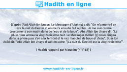 Une image avec le hadith : D'après 'Abd Allah Ibn Unays: Le Messager d'Allah (ç) a dit: "On m'a montré en rêve la nuit du Destin et on me l'a ensuite fait oublier. Je me suis vu me prosterner à son matin dans de l'eau et de la boue". 'Abs Allah Ibn Unays dit: "La pluie nous arrosa la vingt-troisième nuit. Le Messager d’Allah (ç) nous dirigea dans la prière puis s'en alla, le front et le nez maculés de boue et d'eau". Busr Ibn As'id dit: "'Abd Allah Ibn Unays disait en outre: "(La nuit du Destin) est la vingt-troisième"". Hadith rapporté par Mouslim (n°1168)