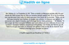 Une image avec le hadith : Ibn 'Abbâs (r): Le Prophète (ç) dit: "Dieu a rendu La Mecque sacrée; elle n'a pas cessé de l'être avant moi et cela ne cessera jamais après moi. Et si on l'a rendue non sacrée pour moi, cela n'a duré que pour une heure de la journée. "Donc, on ne doit pas arracher ses herbes; ni couper ses arbres; ni chasser son gibier; ni ramasser ses objets trouvés, sauf s'il s'agit de les faire annoncer..." Al-'Abbâs: "O Messager de Dieu! excepté l'idhkhir, car il est utilisé par nos orfèvres et pour nos tombes?- Excepté l'idhkhir, acquiesça le Prophète." De Khâlid, de 'Ikrima qui dit: "Sais-tu ce que veut dire: ni chasser son gibier? C'est le fait de le chasser d'un endroit ombragé pour prendre sa place." Hadith rapporté par Boukhari (n°1833)