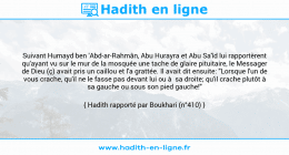 Une image avec le hadith : Suivant Humayd ben 'Abd-ar-Rahmân, Abu Hurayra et Abu Sa'îd lui rapportèrent qu'ayant vu sur le mur de la mosquée une tache de glaire pituitaire, le Messager de Dieu (ç) avait pris un caillou et l'a grattée. Il avait dit ensuite: "Lorsque l'un de vous crache, qu'il ne le fasse pas devant lui ou à sa droite; qu'il crache plutôt à sa gauche ou sous son pied gauche!" Hadith rapporté par Boukhari (n°410)