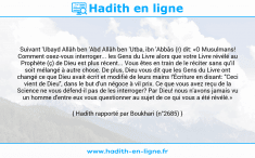 Une image avec le hadith : Suivant 'Ubayd Allâh ben 'Abd Allâh ben 'Utba, ibn 'Abbâs (r) dit: «O Musulmans! Comment osez-vous interroger... les Gens du Livre alors que votre Livre révélé au Prophète (ç) de Dieu est plus récent... Vous êtes en train de le réciter sans qu'il soit mélangé à autre chose. De plus, Dieu vous dit que les Gens du Livre ont changé ce que Dieu avait écrit et modifié de leurs mains !'Écriture en disant: "Ceci vient de Dieu", dans le but d'un négoce à vil prix. Ce que vous avez reçu de la Science ne vous défend-il pas de les interroger? Par Dieu! nous n'avons jamais vu un homme d'entre eux vous questionner au sujet de ce qui vous a été révélé.» Hadith rapporté par Boukhari (n°2685)