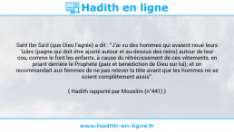Une image avec le hadith : Sahl Ibn Sa'd (que Dieu l'agrée) a dit : "J'ai vu des hommes qui avaient noué leurs 'izârs (pagne qui doit être ajusté autour et au-dessus des reins) autour de leur cou, comme le font les enfants, à cause du rétrécissement de ces vêtements, en priant derrière le Prophète (paix et bénédiction de Dieu sur lui); et on recommandait aux femmes de ne pas relever la tête avant que les hommes ne se soient complètement assis". Hadith rapporté par Mouslim (n°441)
