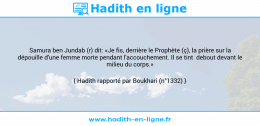 Une image avec le hadith : Samura ben Jundab (r) dit: «Je fis, derrière le Prophète (ç), la prière sur la dépouille d'une femme morte pendant l'accouchement. Il se tint debout devant le milieu du corps.» Hadith rapporté par Boukhari (n°1332)