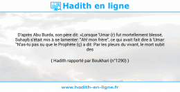 Une image avec le hadith : D'après Abu Burda, son père dit: «Lorsque 'Umar (r) fut mortellement blessé, Suhayb s'était mis à se lamenter: "Ah! mon frère", ce qui avait fait dire à 'Umar: "N'as-tu pas su que le Prophète (ç) a dit: Par les pleurs du vivant, le mort subit des supplices."» Hadith rapporté par Boukhari (n°1290)