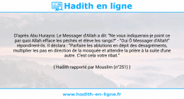 Une image avec le hadith : D'après Abu Hurayra: Le Messager d'Allah a dit: "Ne vous indiquerais-je point ce par quoi Allah efface les péchés et élève les rangs?" - "Oui Ô Messager d'Allah!" répondirent-ils. Il déclara : "Parfaire les ablutions en dépit des désagréments, multiplier les pas en direction de la mosquée et attendre la prière à la suite d'une autre. C'est cela votre ribat." Hadith rapporté par Mouslim (n°251)