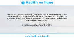 Une image avec le hadith : D'après Abou Oumama Al Bahili (qu'Allah l'agrée), le Prophète (que la prière d'Allah et Son salut soient sur lui) a dit : « Celui qui part à la mosquée en ne voulant qu'apprendre un bien ou l'enseigner a la récompense du pèlerin qui a complété son pèlerinage ». Hadith rapporté par Targhib (n°86)