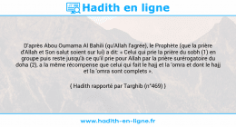 Une image avec le hadith : D'après Abou Oumama Al Bahili (qu'Allah l'agrée), le Prophète (que la prière d'Allah et Son salut soient sur lui) a dit: « Celui qui prie la prière du sobh (1) en groupe puis reste jusqu'à ce qu'il prie pour Allah par la prière surérogatoire du doha (2), a la même récompense que celui qui fait le hajj et la 'omra et dont le hajj et la 'omra sont complets ». Hadith rapporté par Targhib (n°469)