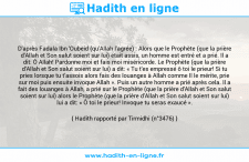 Une image avec le hadith : D'après Fadala Ibn 'Oubeid (qu'Allah l'agrée) : Alors que le Prophète (que la prière d'Allah et Son salut soient sur lui) était assis, un homme est entré et a prié. Il a dit: Ô Allah! Pardonne moi et fais moi miséricorde. Le Prophète (que la prière d'Allah et Son salut soient sur lui) a dit: « Tu t'es empressé ô toi le prieur! Si tu pries lorsque tu t’assois alors fais des louanges à Allah comme Il le mérite, prie sur moi puis ensuite invoque Allah ». Puis un autre homme a prié après cela. Il a fait des louanges à Allah, a prié sur le Prophète (que la prière d'Allah et Son salut soient sur lui) alors le Prophète (que la prière d'Allah et Son salut soient sur lui) lui a dit: « Ô toi le prieur! Invoque tu seras exaucé ». Hadith rapporté par Tirmidhi (n°3476)