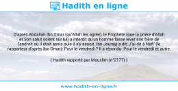 Une image avec le hadith : D'après Abdallah Ibn Omar (qu'Allah les agrée), le Prophète (que la prière d'Allah et Son salut soient sur lui) a interdit qu'un homme fasse lever son frère de l'endroit où il était assis puis il s'y assoit. Ibn Jourayj a dit: J'ai dit à Nafi' (le rapporteur d'après Ibn Omar): Pour le vendredi ? Il a répondu: Pour le vendredi et autre. Hadith rapporté par Mouslim (n°2177)