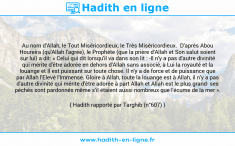 Une image avec le hadith : Au nom d'Allah, le Tout Miséricordieux, le Très Miséricordieux. D'après Abou Houreira (qu'Allah l'agrée), le Prophète (que la prière d'Allah et Son salut soient sur lui) a dit: « Celui qui dit lorsqu'il va dans son lit : -Il n'y a pas d'autre divinité qui mérite d'être adorée en dehors d'Allah sans associé, à Lui la royauté et la louange et Il est puissant sur toute chose. Il n'y a de force et de puissance que par Allah l'Elevé l'Immense. Gloire à Allah, toute la louange est à Allah, il n'y a pas d'autre divinité qui mérite d'être adorée à part Allah et Allah est le plus grand- ses péchés sont pardonnés même s'il étaient aussi nombreux que l'écume de la mer ». Hadith rapporté par Targhib (n°607)