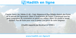 Une image avec le hadith : D'après 'Amrû, ibn 'Abbâs (r) dit: «'Uqâ, Majanna et Dhu-l-Majâz étaient des foires de la période de l'ignorance. Mais à l'avènement de l'Islam, il paraissait que les gens craignaient de commettre un péché en y allant. Alors, fut révélé le verset suivant: Pas de faute pour vous à quêter une grâce de votre Seigneur. Hadith rapporté par Boukhari (n°2050)