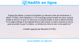 Une image avec le hadith : D'après Ibn Abbas: Lorsque le Prophète (ç) relevait la tête de l'inclinaison, il disait: "Ô Allah, notre Seigneur! A Toi la louange jusqu'à emplir les cieux, jusqu'à emplir la terre et ce qu'il y a entre eux, et jusqu'à emplir ce que tu désire ensuite! Tu es digne d'éloge et de majesté! Nul ne peut retenir ce que tu donnes et nul ne peut accorder ce que Tu retiens. La fortune du riche ne sert a rien après toi." Hadith rapporté par Mouslim (n°478)