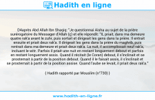Une image avec le hadith : D4après Abd Allah Ibn Shaqiq: "Je questionnai Aisha au sujet de la prière surérogatoire du Messager d'Allah (ç) et elle répondit: "IL priait, dans ma demeure quatre rak'a avant le zuhr, puis sortait et dirigeait les gens dans la prière. Il entrait ensuite et priait deux rak'a. Il dirigeait les gens dans la prière du maghrib, puis rentrait dans ma demeure et priait deux rak'a. La nuit, il accomplissait neuf rak'a, incluant le witr. Parfois il priait une nuit en restant longuement debout et parfois en restant longuement assis. Quand il récitait (le Coran) debout, il s'inclinait et se prosternait à partir de la position debout. Quand il le faisait assis, il s'inclinait et se prosternait à partir de la position assise. Quand l'aube se levait, il priait deux rak'a." Hadith rapporté par Mouslim (n°730)