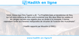 Une image avec le hadith : 'Umm 'Atiyya (que Dieu l'agrée) a dit : "Le Prophète (paix et bénédiction de Dieu sur lui) nous ordonna de faire sortir le premier jour des deux fêtes les nubiles et les vierges cachées aux regards pour se rendre à la mosquée. Il donna cependant l'ordre aux femmes indisposées de s'écarter de l'oratoire des musulmans". Hadith rapporté par Mouslim (n°890)