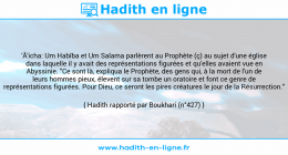 Une image avec le hadith : 'Â'icha: Um Habîba et Um Salama parlèrent au Prophète (ç) au sujet d'une église dans laquelle il y avait des représentations figurées et qu'elles avaient vue en Abyssinie. "Ce sont là, expliqua le Prophète, des gens qui, à la mort de l'un de leurs hommes pieux, élevent sur sa tombe un oratoire et font ce genre de représentations figurées. Pour Dieu, ce seront les pires créatures le jour de la Résurrection." Hadith rapporté par Boukhari (n°427)