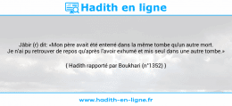 Une image avec le hadith : Jâbir (r) dit: «Mon père avait été enterré dans la même tombe qu'un autre mort. Je n'ai pu retrouver de repos qu'après l'avoir exhumé et mis seul dans une autre tombe.» Hadith rapporté par Boukhari (n°1352)