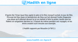 Une image avec le hadith : D'après Ibn 'Omar (que Dieu agrée le père et le fils), lorsqu'il sortait, le jour de fête, l'Envoyé de Dieu (paix et bénédiction de Dieu sur lui) donnait l'ordre d'apporter une pique qu'il plantait devant lui et se mettait à faire la prière, tandis que les fidèles se rangeaient derrière lui. Il faisait de même pendant ses voyages; et les émirs avaient suivi ensuite son exemple. Hadith rapporté par Mouslim (n°501)