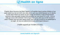 Une image avec le hadith : D’après Abou Houreira (qu’Allah l’agrée), le Prophète (que la prière d’Allah et Son salut soient sur lui) est sorti vers nous alors que nous polémiquions sur le destin. Il s’est alors énervé au point où son visage est devenu rouge d’énervement comme si des grenades avaient été pressées sur ses joues et il a dit: « Est-ce cela qui vous a été ordonné ? Est-ce que c’est pour cela que j’ai été envoyé à vous ? Certes ceux qui sont venus avant vous ont péri lorsqu’ils ont polémiqué à ce sujet. Je vous ai ordonné de ne pas polémiquer dessus ». Hadith rapporté par Tirmidhi (n°2133)