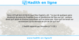 Une image avec le hadith : 'Umm Al-Fadl bint Al-Hârith (que Dieu l'agrée) a dit : "Le jour de quelques gens doutèrent du jeûne du Prophète (paix et bénédiction de Dieu sur lui) : certains dirent qu'il jeûne et d'autres assurèrent qu'il ne jeûne pas. Alors qu'il se tenait sur sa monture à je lui envoyai un pot de lait qu'il but". Hadith rapporté par Mouslim (n°1123)