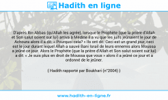 Une image avec le hadith : D'après Ibn Abbas (qu'Allah les agrée), lorsque le Prophète (que la prière d'Allah et Son salut soient sur lui) arriva à Médine il a vu que les juifs jeûnaient le jour de Achoura alors il a dit: « Pourquoi cela? » Ils ont dit: Ceci est un grand jour, ceci est le jour durant lequel Allah a sauvé Bani Israil de leurs ennemis alors Moussa a jeûné ce jour. Alors le Prophète (que la prière d'Allah et Son salut soient sur lui) a dit: « Je suis plus en droit de Moussa que vous » alors il a jeûné ce jour et a ordonné de le jeûner. Hadith rapporté par Boukhari (n°2004)