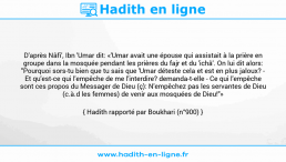 Une image avec le hadith : D'après Nâfi', Ibn 'Umar dit: «'Umar avait une épouse qui assistait à la prière en groupe dans la mosquée pendant les prières du fajr et du 'ichâ'. On lui dit alors: "Pourquoi sors-tu bien que tu sais que 'Umar déteste cela et est en plus jaloux? - Et qu'est-ce qui l'empêche de me l'interdire? demanda-t-elle - Ce qui l'empêche sont ces propos du Messager de Dieu (ç): N'empêchez pas les servantes de Dieu (c.à.d les femmes) de venir aux mosquées de Dieu!"» Hadith rapporté par Boukhari (n°900)