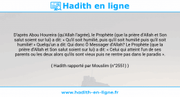 Une image avec le hadith : D'après Abou Houreira (qu'Allah l'agrée), le Prophète (que la prière d'Allah et Son salut soient sur lui) a dit: « Qu'il soit humilié, puis qu'il soit humilié puis qu'il soit humilié! » Quelqu'un a dit: Qui donc Ô Messager d'Allah? Le Prophète (que la prière d'Allah et Son salut soient sur lui) a dit: « Celui qui atteint l'un de ses parents ou les deux alors qu'ils sont vieux puis ne rentre pas dans le paradis ». Hadith rapporté par Mouslim (n°2551)