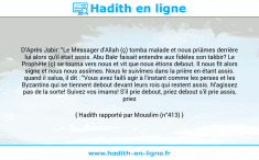 Une image avec le hadith : D'Après Jabir: "Le Messager d'Allah (ç) tomba malade et nous priâmes derrière lui alors qu'il était assis. Abu Bakr faisait entendre aux fidèles son takbir? Le Prophète (ç) se tourna vers nous et vit que nous étions debout. Il nous fit alors signe et nous nous assîmes. Nous le suivîmes dans la prière en étant assis. quand il salua, il dit : "Vous avez failli agir à l'instant comme les perses et les Byzantins qui se tiennent debout devant leurs rois qui restent assis. N'agissez pas de la sorte! Suivez vos imams! S'il prie debout, priez debout s'il prie assis, priez assis!" Hadith rapporté par Mouslim (n°413)