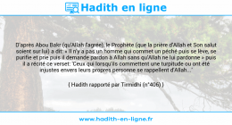 Une image avec le hadith : D'après Abou Bakr (qu'Allah l'agrée), le Prophète (que la prière d'Allah et Son salut soient sur lui) a dit: « Il n'y a pas un homme qui commet un péché puis se lève, se purifie et prie puis il demande pardon à Allah sans qu'Allah ne lui pardonne » puis il a récité ce verset: 'Ceux qui lorsqu'ils commettent une turpitude ou ont été injustes envers leurs propres personne se rappellent d'Allah...' Hadith rapporté par Tirmidhi (n°406)