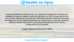Une image avec le hadith : D'après Abd Allah Ibn Amr Ibn al-as : Il a entendu le Prophète dire: "Quand vous entendez le muezzin, répétez ce qu'il dit, puis priez sur moi! Car celui qui prie sur moi une fois, Allah priera sur lui dix fois. Demandez ensuite à Allah de m'accorder la wasila! Car c'est un rang du Paradis qui ne convient qu'à un seul des serviteurs d'Allah et j'espère être Celui-là. Quiconque demande pour moi la wasila, l’intercession lui est acquise Hadith rapporté par Mouslim (n°384)