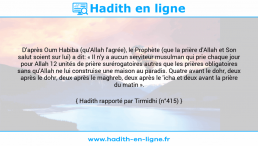 Une image avec le hadith : D'après Oum Habiba (qu'Allah l'agrée), le Prophète (que la prière d'Allah et Son salut soient sur lui) a dit: « Il n'y a aucun serviteur musulman qui prie chaque jour pour Allah 12 unités de prière surérogatoires autres que les prières obligatoires sans qu'Allah ne lui construise une maison au paradis. Quatre avant le dohr, deux après le dohr, deux après le maghreb, deux après le 'icha et deux avant la prière du matin ». Hadith rapporté par Tirmidhi (n°415)